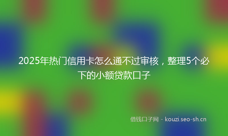 2025年热门信用卡怎么通不过审核，整理5个必下的小额贷款口子