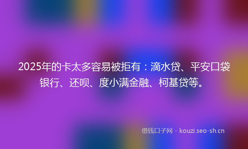 2025年的卡太多容易被拒有：滴水贷、平安口袋银行、还呗、度小满金融、柯基贷等。