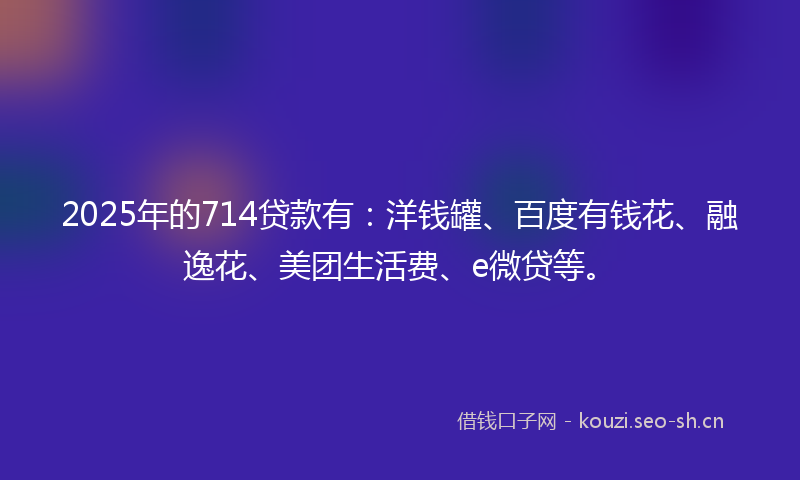 2025年的714贷款有：洋钱罐、百度有钱花、融逸花、美团生活费、e微贷等。