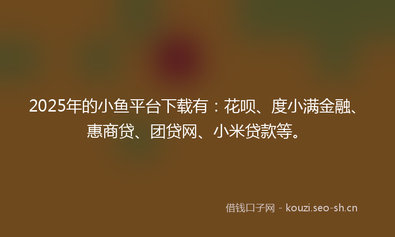 2025年的小鱼平台下载有：花呗、度小满金融、惠商贷、团贷网、小米贷款等。