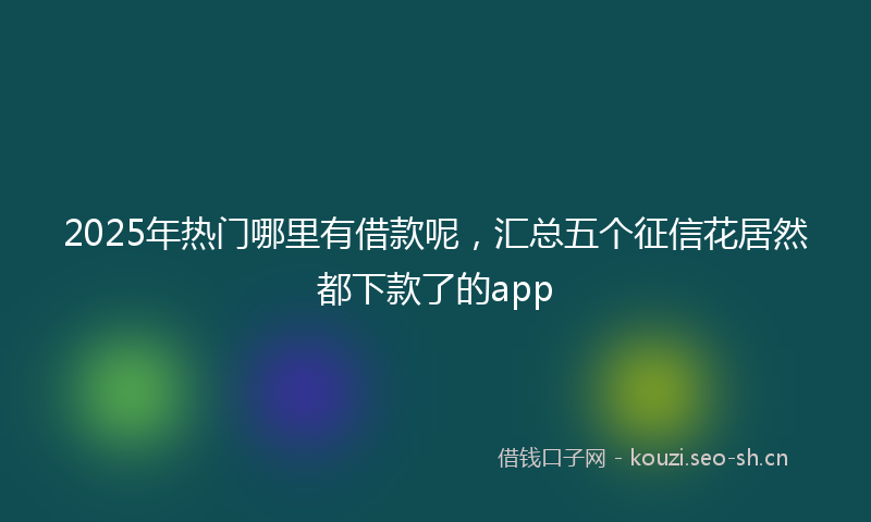 2025年热门哪里有借款呢，汇总五个征信花居然都下款了的app