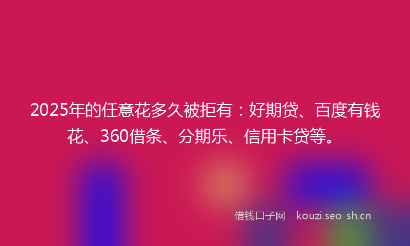 2025年的任意花多久被拒有：好期贷、百度有钱花、360借条、分期乐、信用卡贷等。