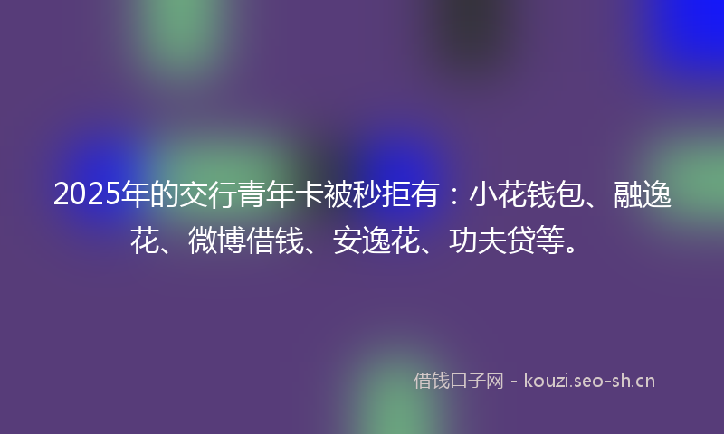2025年的交行青年卡被秒拒有：小花钱包、融逸花、微博借钱、安逸花、功夫贷等。