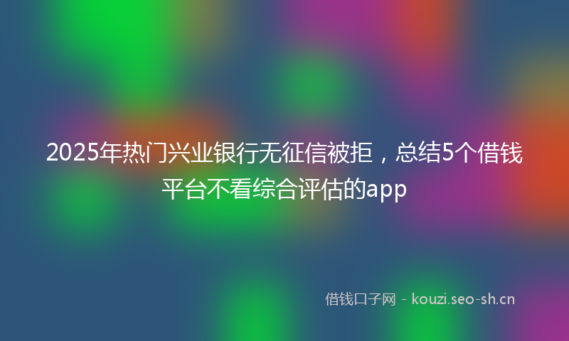 2025年热门兴业银行无征信被拒，总结5个借钱平台不看综合评估的app