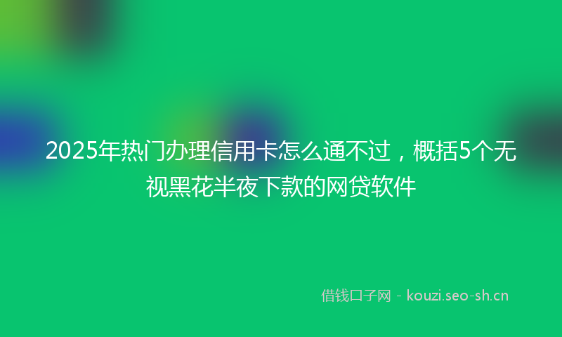 2025年热门办理信用卡怎么通不过，概括5个无视黑花半夜下款的网贷软件