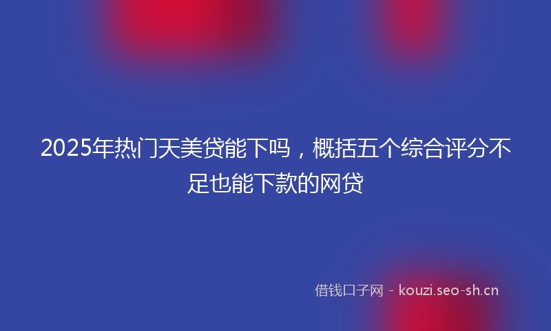 2025年热门天美贷能下吗，概括五个综合评分不足也能下款的网贷