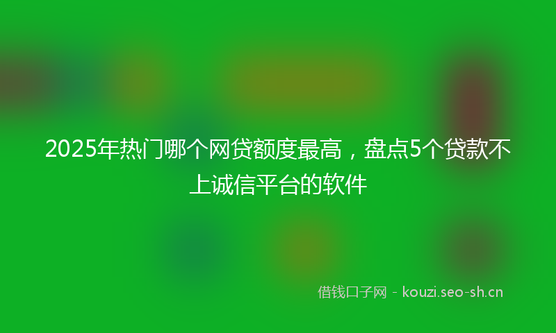 2025年热门哪个网贷额度最高，盘点5个贷款不上诚信平台的软件