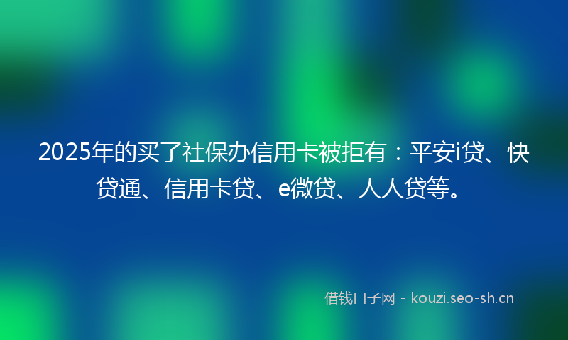 2025年的买了社保办信用卡被拒有：平安i贷、快贷通、信用卡贷、e微贷、人人贷等。