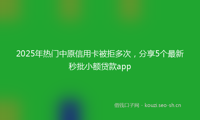 2025年热门中原信用卡被拒多次，分享5个最新秒批小额贷款app