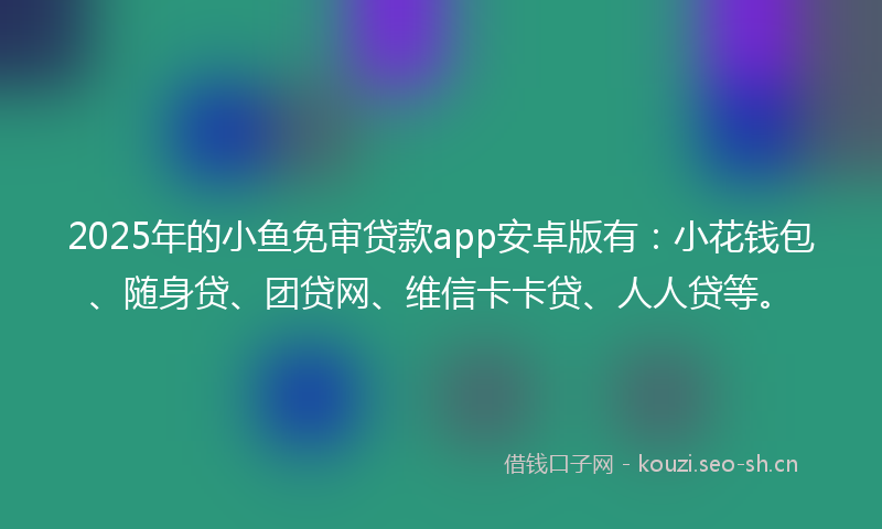 2025年的小鱼免审贷款app安卓版有：小花钱包、随身贷、团贷网、维信卡卡贷、人人贷等。