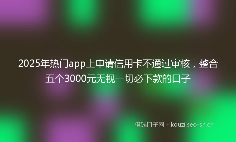 2025年热门app上申请信用卡不通过审核，整合五个3000元无视一切必下款的口子