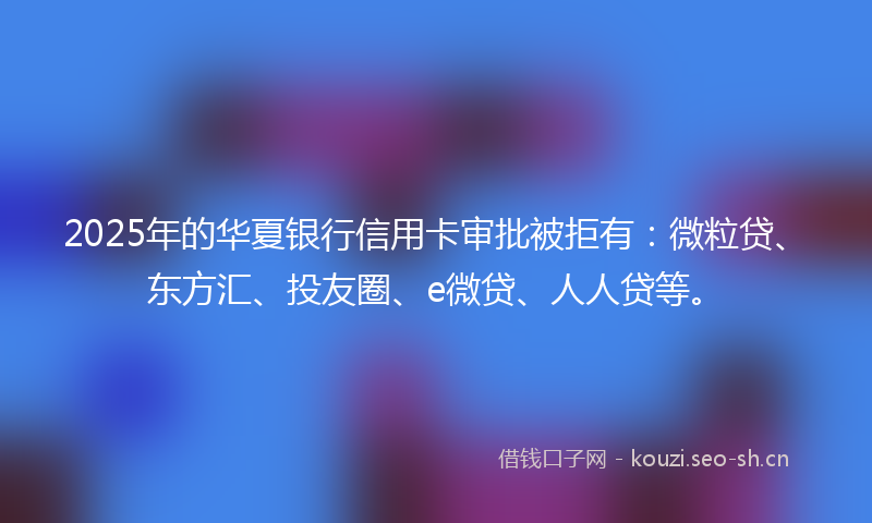 2025年的华夏银行信用卡审批被拒有：微粒贷、东方汇、投友圈、e微贷、人人贷等。