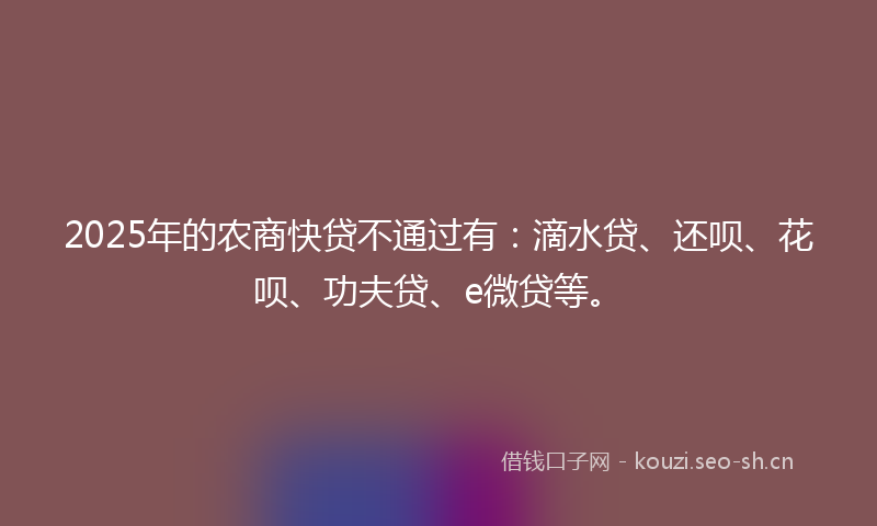 2025年的农商快贷不通过有：滴水贷、还呗、花呗、功夫贷、e微贷等。