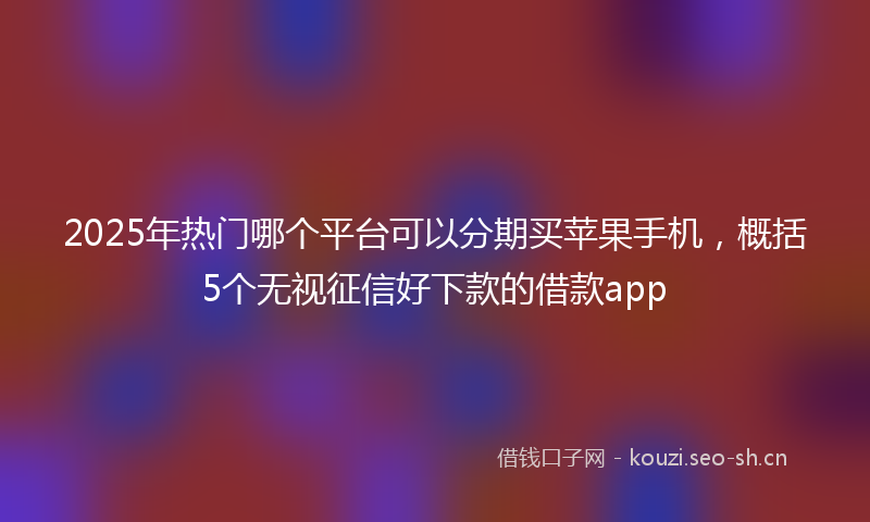 2025年热门哪个平台可以分期买苹果手机，概括5个无视征信好下款的借款app