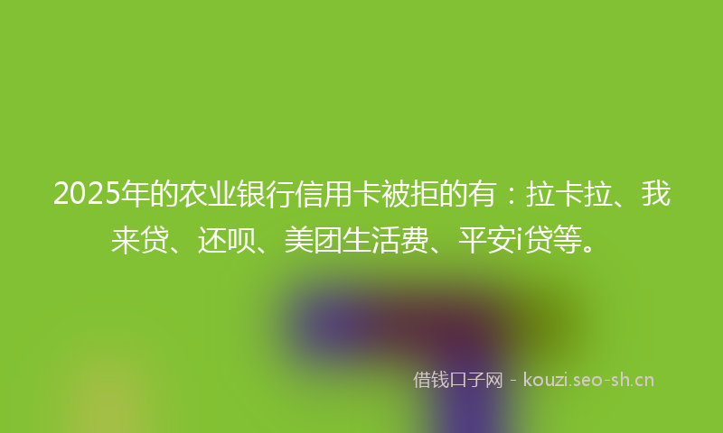 2025年的农业银行信用卡被拒的有：拉卡拉、我来贷、还呗、美团生活费、平安i贷等。