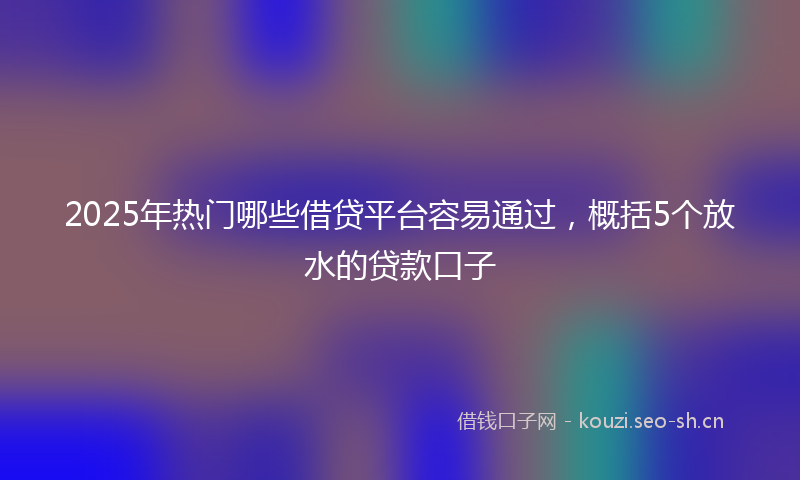 2025年热门哪些借贷平台容易通过，概括5个放水的贷款口子