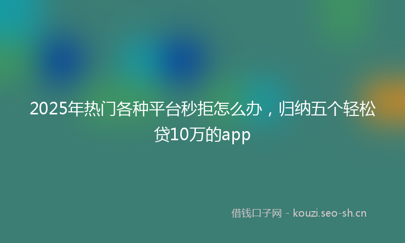 2025年热门各种平台秒拒怎么办，归纳五个轻松贷10万的app