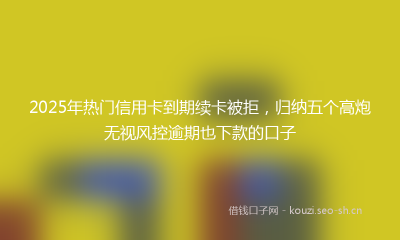 2025年热门信用卡到期续卡被拒，归纳五个高炮无视风控逾期也下款的口子
