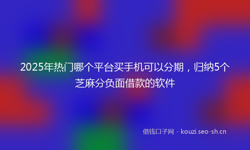 2025年热门哪个平台买手机可以分期，归纳5个芝麻分负面借款的软件