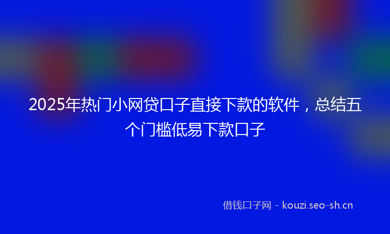 2025年热门小网贷口子直接下款的软件，总结五个门槛低易下款口子