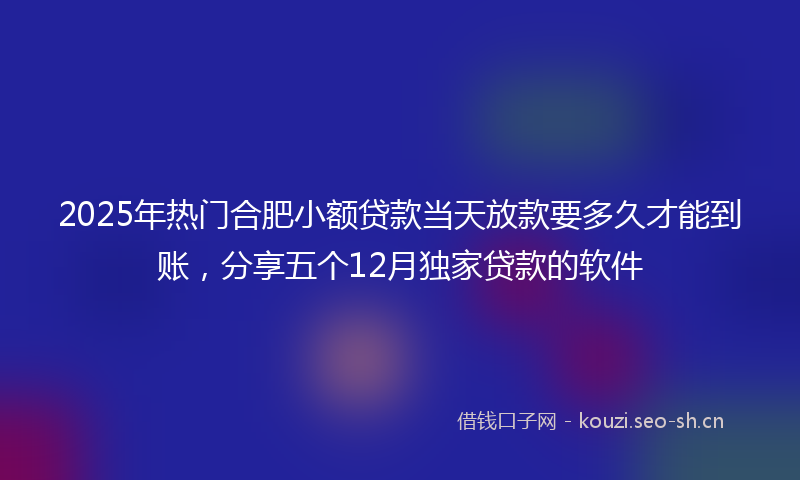 2025年热门合肥小额贷款当天放款要多久才能到账，分享五个12月独家贷款的软件