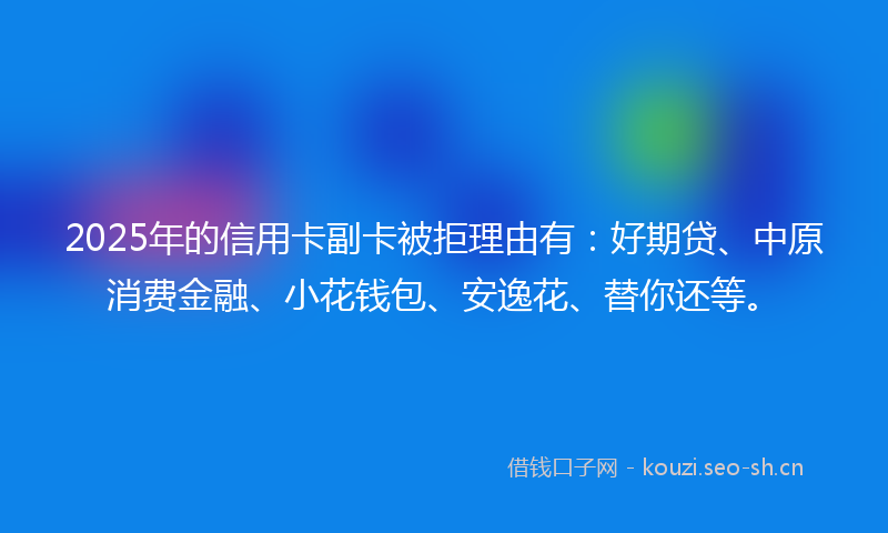 2025年的信用卡副卡被拒理由有:好期贷、中原消费金融、小花钱包、安逸花、替你还等。