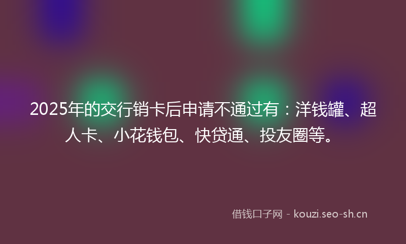 2025年的交行销卡后申请不通过有：洋钱罐、超人卡、小花钱包、快贷通、投友圈等。