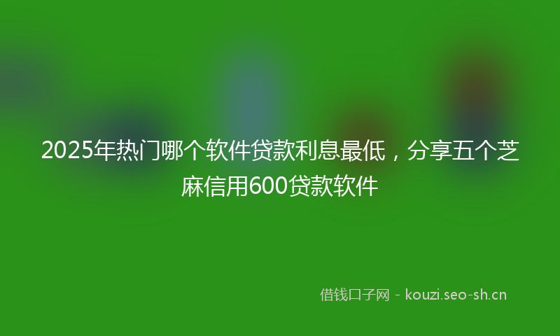 2025年热门哪个软件贷款利息最低，分享五个芝麻信用600贷款软件