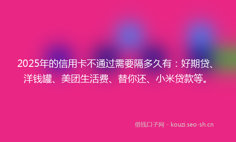 2025年的信用卡不通过需要隔多久有：好期贷、洋钱罐、美团生活费、替你还、小米贷款等。