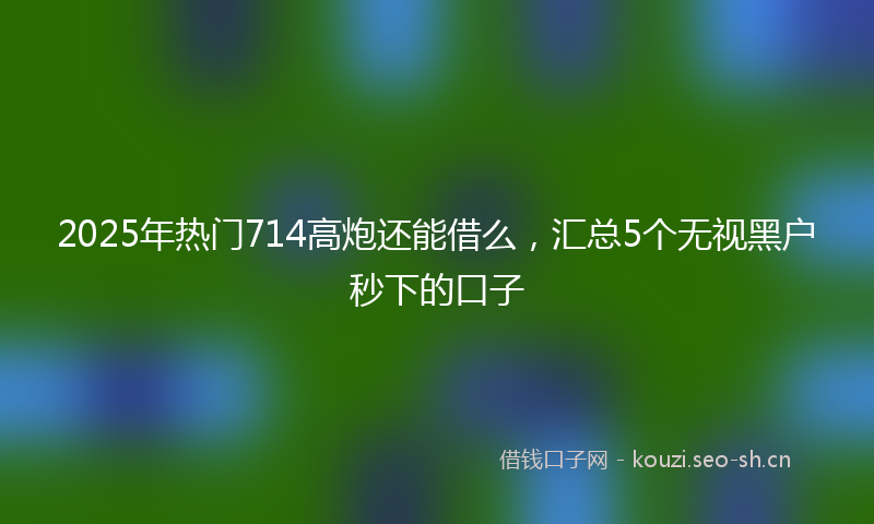 2025年热门714高炮还能借么，汇总5个无视黑户秒下的口子