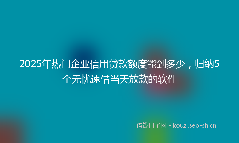 2025年热门企业信用贷款额度能到多少，归纳5个无忧速借当天放款的软件