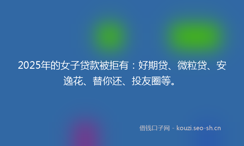 2025年的女子贷款被拒有：好期贷、微粒贷、安逸花、替你还、投友圈等。