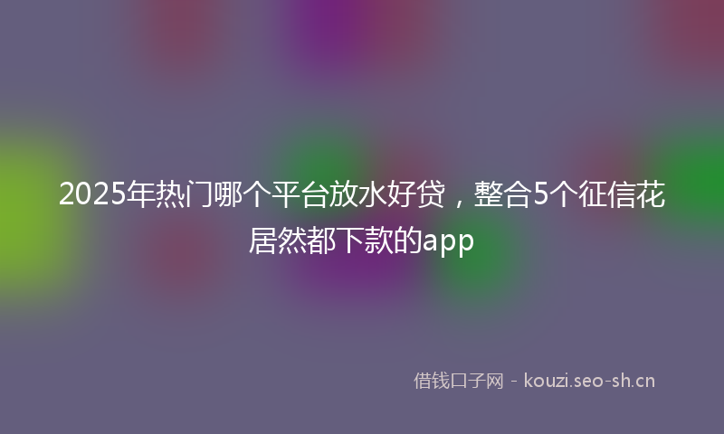 2025年热门哪个平台放水好贷，整合5个征信花居然都下款的app