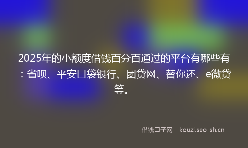 2025年的小额度借钱百分百通过的平台有哪些有：省呗、平安口袋银行、团贷网、替你还、e微贷等。