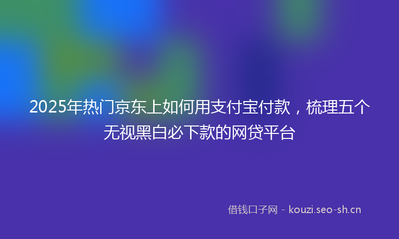 2025年热门京东上如何用支付宝付款，梳理五个无视黑白必下款的网贷平台