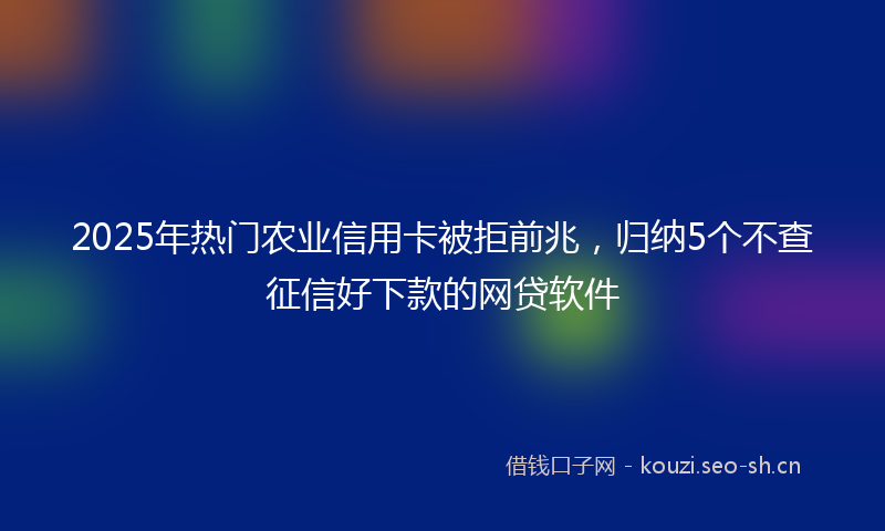 2025年热门农业信用卡被拒前兆，归纳5个不查征信好下款的网贷软件