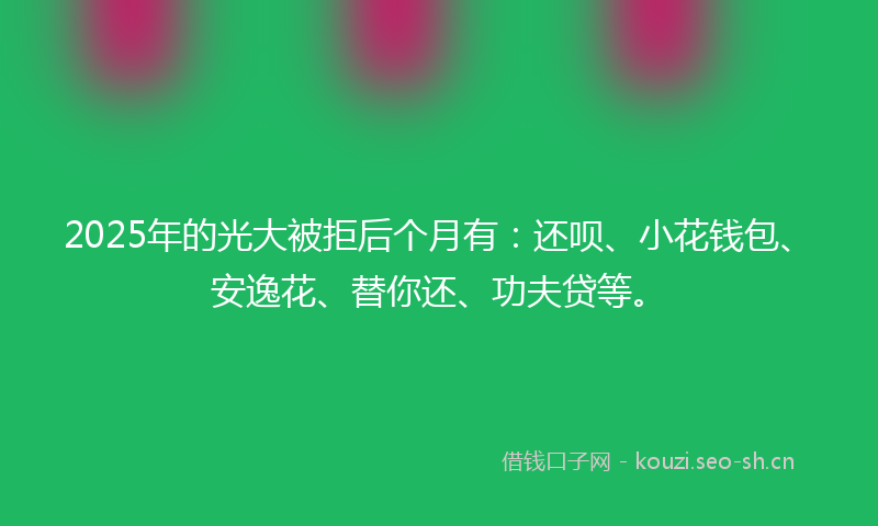 2025年的光大被拒后个月有：还呗、小花钱包、安逸花、替你还、功夫贷等。