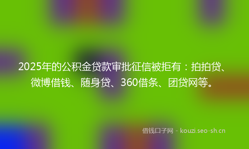 2025年的公积金贷款审批征信被拒有：拍拍贷、微博借钱、随身贷、360借条、团贷网等。