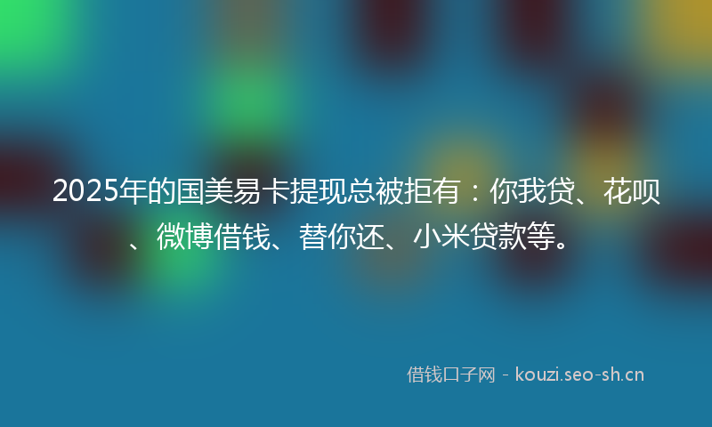 2025年的国美易卡提现总被拒有：你我贷、花呗、微博借钱、替你还、小米贷款等。