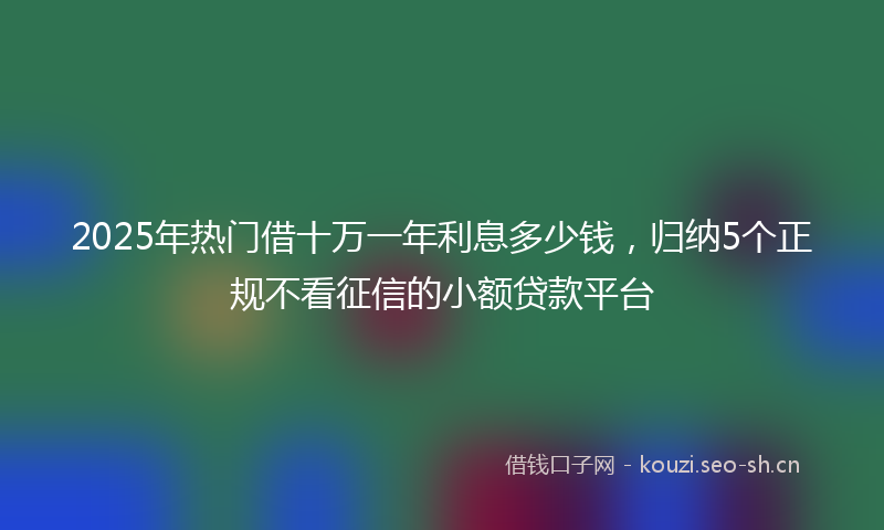 2025年热门借十万一年利息多少钱，归纳5个正规不看征信的小额贷款平台