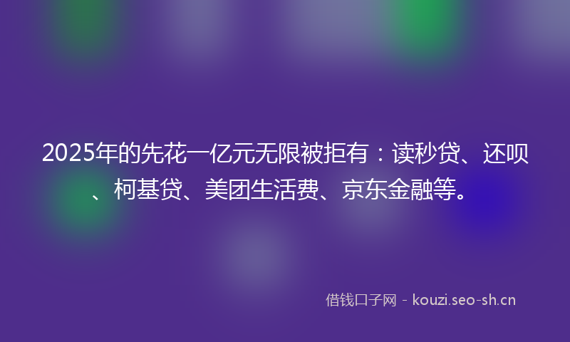 2025年的先花一亿元无限被拒有：读秒贷、还呗、柯基贷、美团生活费、京东金融等。