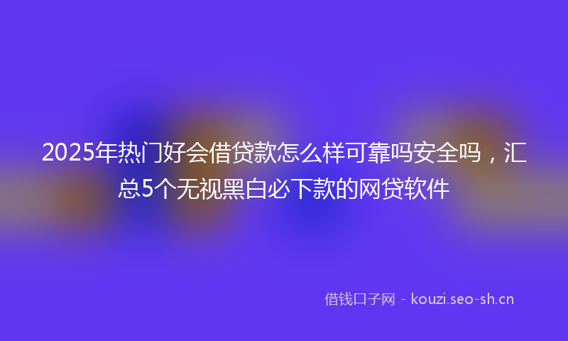 2025年热门好会借贷款怎么样可靠吗安全吗，汇总5个无视黑白必下款的网贷软件