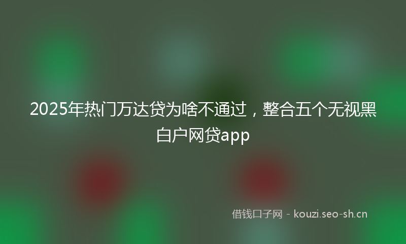 2025年热门万达贷为啥不通过，整合五个无视黑白户网贷app