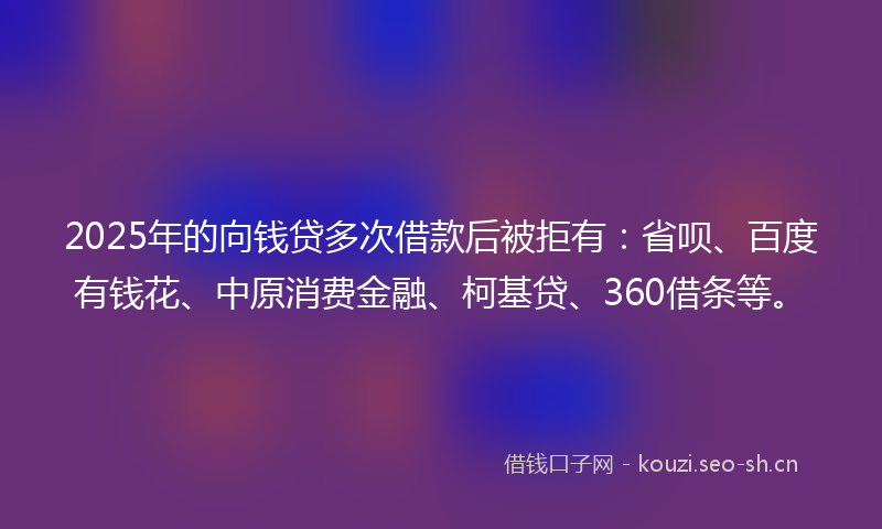 2025年的向钱贷多次借款后被拒有：省呗、百度有钱花、中原消费金融、柯基贷、360借条等。