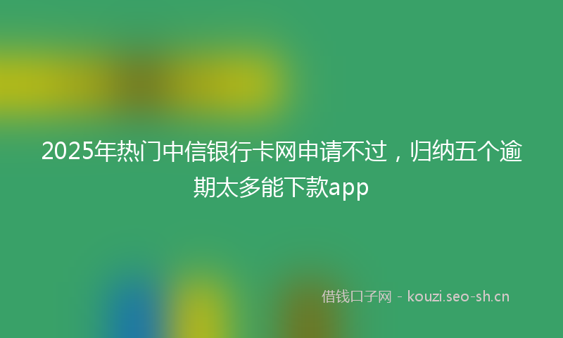 2025年热门中信银行卡网申请不过，归纳五个逾期太多能下款app