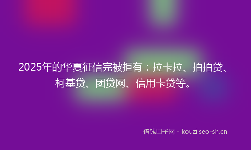 2025年的华夏征信完被拒有：拉卡拉、拍拍贷、柯基贷、团贷网、信用卡贷等。