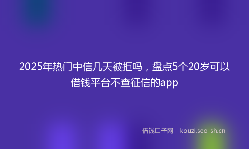 2025年热门中信几天被拒吗，盘点5个20岁可以借钱平台不查征信的app