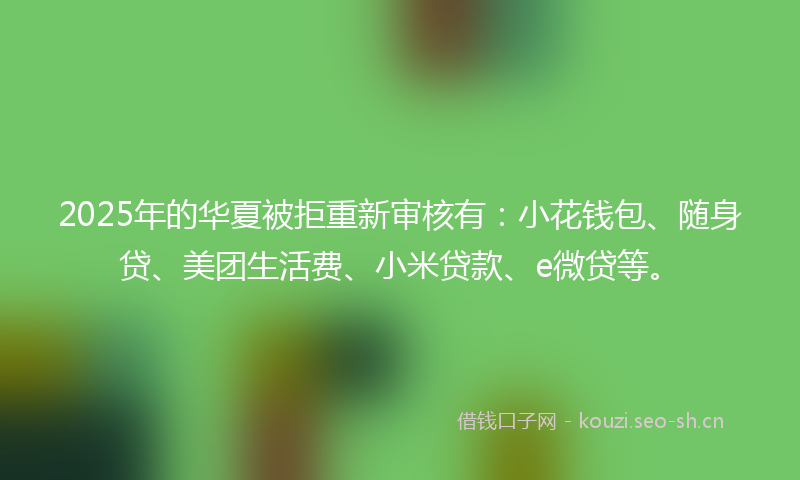 2025年的华夏被拒重新审核有：小花钱包、随身贷、美团生活费、小米贷款、e微贷等。