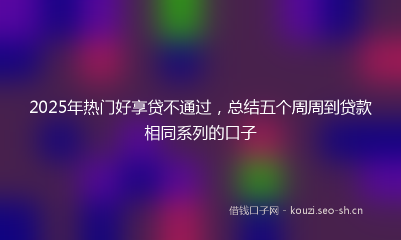 2025年热门好享贷不通过，总结五个周周到贷款相同系列的口子