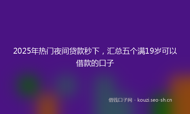 2025年热门夜间贷款秒下，汇总五个满19岁可以借款的口子
